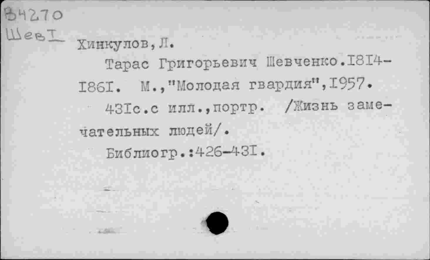 ﻿&Н2ЛО
Хинкулов, Л.
Тарас Григорьевич Шевченко.1814-
1861. М.,’’Молодая гвардия”, 1957»
431с.с илл.,портр. /Жизнь замечательных людей/.
Библиогр.:426—431.
